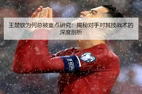 王楚钦为何总被重点研究：揭秘对手对其技战术的深度剖析