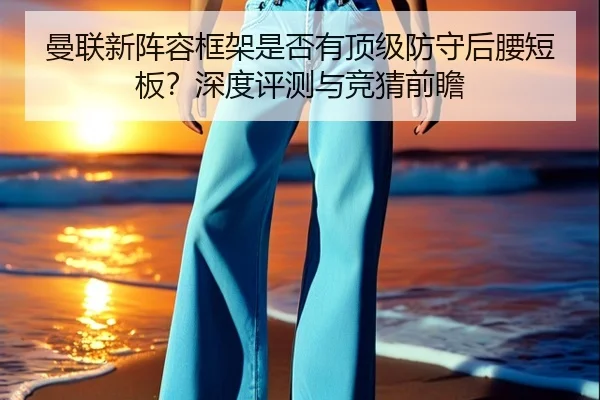 曼联新阵容框架是否有顶级防守后腰短板？深度评测与竞猜前瞻